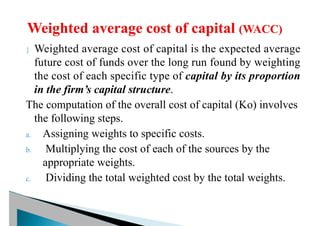  Weighted average cost of capital is the expected average
future cost of funds over the long run found by weighting
the cost of each specific type of capital by its proportion
in the firm’s capital structure.
The computation of the overall cost of capital (Ko) involves
the following steps.
a. Assigning weights to specific costs.
b. Multiplying the cost of each of the sources by the
appropriate weights.
c. Dividing the total weighted cost by the total weights.
 