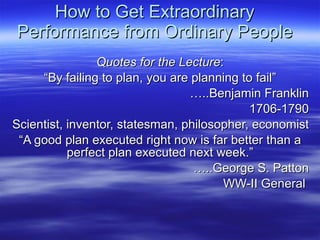 How to Get Extraordinary Performance from Ordinary People Quotes for the Lecture : “ By failing to plan, you are planning to fail” … ..Benjamin Franklin 1706-1790 Scientist, inventor, statesman, philosopher, economist “ A good plan executed right now is far better than a perfect plan executed next week.” … ..George S. Patton WW-II General  