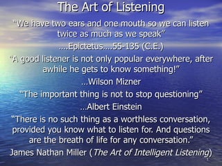 The Art of Listening “ We have two ears and one mouth so we can listen twice as much as we speak” … .Epictetus….55-135 (C.E.) “ A good listener is not only popular everywhere, after awhile he gets to know something!” … Wilson Mizner “ The important thing is not to stop questioning” … Albert Einstein “ There is no such thing as a worthless conversation, provided you know what to listen for. And questions are the breath of life for any conversation.” James Nathan Miller ( The Art of Intelligent Listening ) 