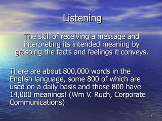 Listening The skill of receiving a message and interpreting its intended meaning by grasping the facts and feelings it conveys. There are about 800,000 words in the English language, some 800 of which are used on a daily basis and those 800 have 14,000 meanings! (Wm V. Ruch, Corporate Communications) 