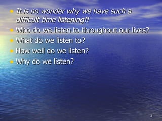 It is no wonder why we have such a difficult time listening!! Who do we listen to throughout our lives? What do we listen to? How well do we listen? Why do we listen? 