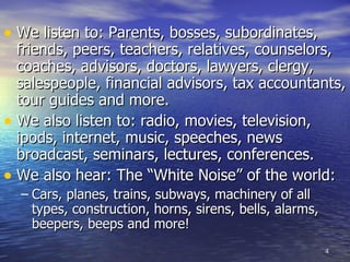 We listen to: Parents, bosses, subordinates, friends, peers, teachers, relatives, counselors, coaches, advisors, doctors, lawyers, clergy, salespeople, financial advisors, tax accountants, tour guides and more. We also listen to: radio, movies, television, ipods, internet, music, speeches, news broadcast, seminars, lectures, conferences. We also hear: The “White Noise” of the world: Cars, planes, trains, subways, machinery of all types, construction, horns, sirens, bells, alarms, beepers, beeps and more!  