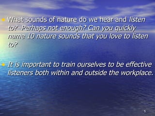 What sounds of nature do we hear and  listen to?  Perhaps not enough? Can you quickly name 10 nature sounds that you love to listen to? It is important to train ourselves to be effective listeners both within and outside the workplace. 