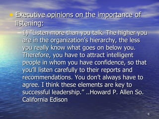 Executive opinions on the importance of listening: 1) “Listen more than you talk. The higher you are in the organization’s hierarchy, the less you really know what goes on below you. Therefore, you have to attract intelligent people in whom you have confidence, so that you’ll listen carefully to their reports and recommendations. You don’t always have to agree. I think these elements are key to successful leadership.” ..Howard P. Allen So. California Edison  