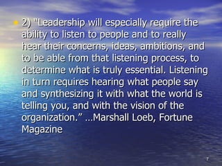 2) “Leadership will especially require the ability to listen to people and to really hear their concerns, ideas, ambitions, and to be able from that listening process, to determine what is truly essential. Listening in turn requires hearing what people say and synthesizing it with what the world is telling you, and with the vision of the organization.” …Marshall Loeb, Fortune Magazine  