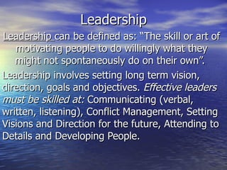 Leadership Leadership  can be defined as: “The skill or art of motivating people to do willingly what they might not spontaneously do on their own”.  Leadership involves setting long term vision, direction, goals and objectives.  Effective leaders must be skilled at:  Communicating (verbal, written, listening), Conflict Management, Setting Visions and Direction for the future, Attending to Details and Developing People. 