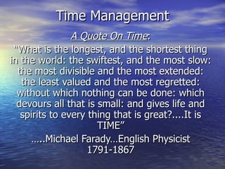Time Management A Quote On Time : “ What is the longest, and the shortest thing in the world: the swiftest, and the most slow: the most divisible and the most extended: the least valued and the most regretted: without which nothing can be done: which devours all that is small: and gives life and spirits to every thing that is great?....It is TIME” … ..Michael Farady…English Physicist 1791-1867 
