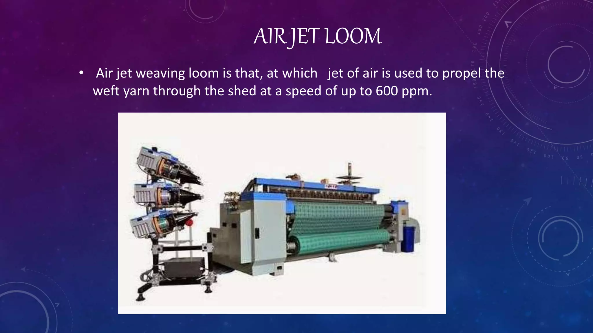 AIR JET LOOM
• Air jet weaving loom is that, at which jet of air is used to propel the
weft yarn through the shed at a speed of up to 600 ppm.
 