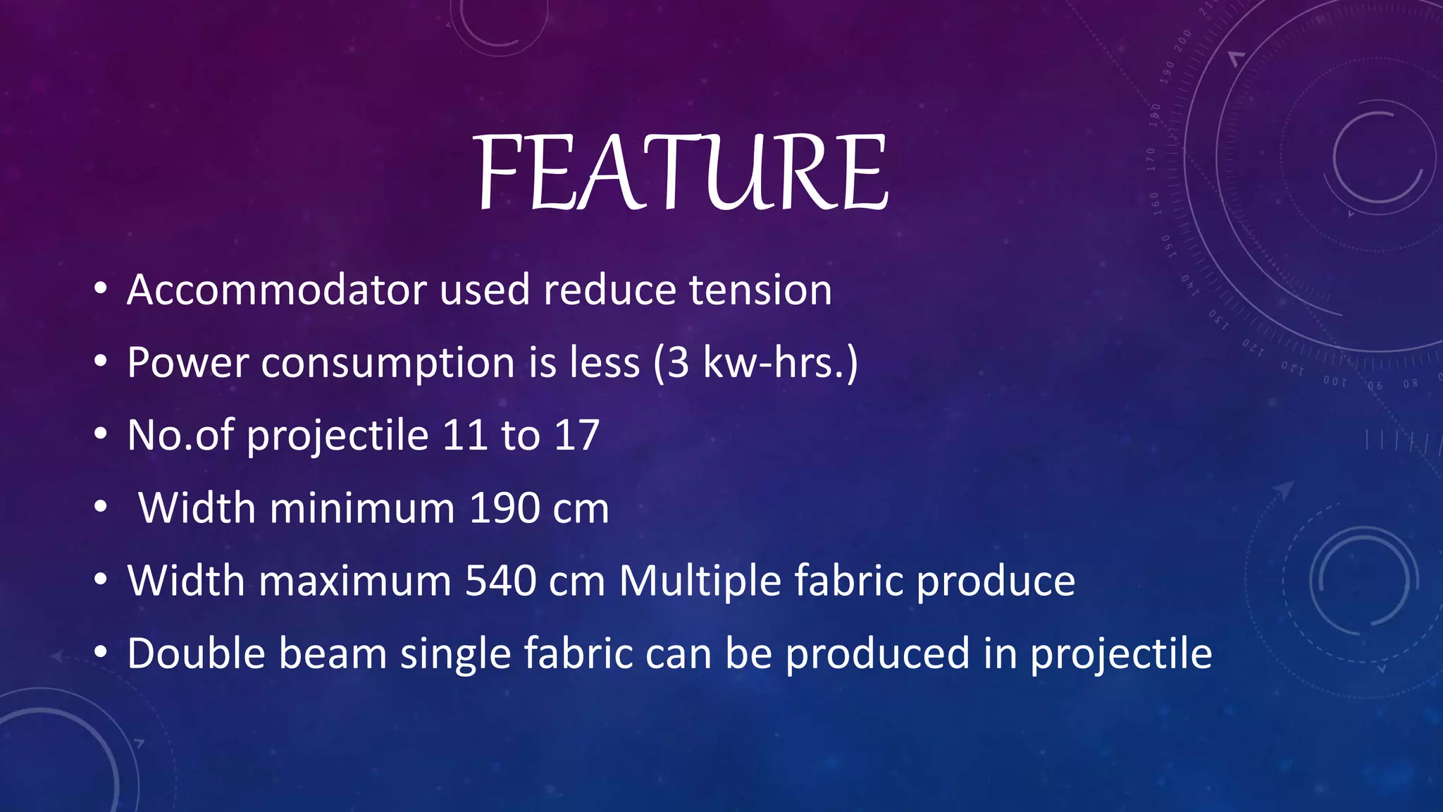 FEATURE
• Accommodator used reduce tension
• Power consumption is less (3 kw-hrs.)
• No.of projectile 11 to 17
• Width minimum 190 cm
• Width maximum 540 cm Multiple fabric produce
• Double beam single fabric can be produced in projectile
 