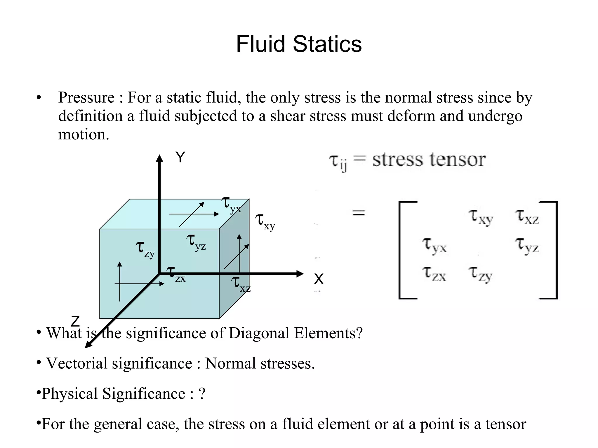 Fluid Statics Pressure : For a static fluid, the only stress is the normal stress since by definition a fluid subjected to a shear stress must deform and undergo motion.  What is the significance of Diagonal Elements? Vectorial significance : Normal stresses. Physical Significance : ? For the general case, the stress on a fluid element or at a point is a tensor X Y Z  xy  xz  yz  yx  zx  zy 