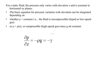 For a static fluid, the pressure only varies with elevation z and is constant in horizontal xy planes. The basic equation for pressure variation with elevation can be integrated depending on  whether  ρ  = constant i.e.,  the fluid is incompressible (liquid or low-speed gas)  or  ρ  =  ρ (z), or compressible (high-speed gas) since g  is  constant. 