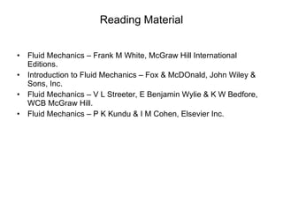 Reading Material Fluid Mechanics – Frank M White, McGraw Hill International Editions. Introduction to Fluid Mechanics – Fox & McDOnald, John Wiley & Sons, Inc. Fluid Mechanics – V L Streeter, E Benjamin Wylie & K W Bedfore, WCB McGraw Hill. Fluid Mechanics – P K Kundu & I M Cohen, Elsevier Inc. 