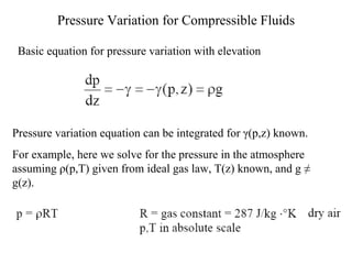 Pressure Variation for Compressible Fluids Basic equation for pressure variation with elevation Pressure variation equation can be integrated for  γ (p,z) known.  For example, here we solve for the pressure in the atmosphere assuming  ρ (p,T) given from ideal gas law, T(z) known, and g  ≠  g(z). 