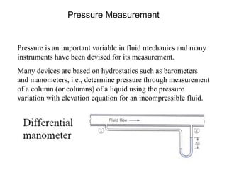 Pressure Measurement Pressure is an important variable in fluid mechanics and many instruments have been devised for its measurement. Many devices are based on hydrostatics such as barometers and manometers, i.e., determine pressure through measurement of a column (or columns) of a liquid using the pressure variation with elevation equation for an incompressible fluid. 