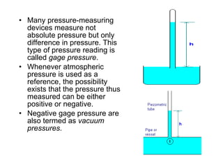 Many pressure-measuring devices measure not absolute pressure but only difference in pressure. This type of pressure reading is called  gage pressure .  Whenever atmospheric pressure is used as a reference, the possibility exists that the pressure thus measured can be either positive or negative. Negative gage pressure are also termed as  vacuum pressures .  