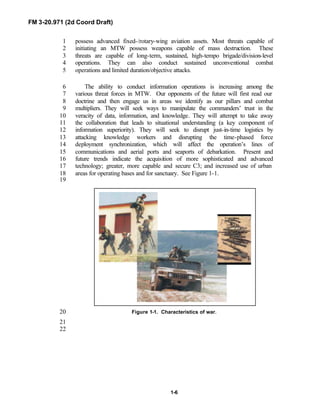 FM 3-20.971 (2d Coord Draft)
1-6
possess advanced fixed-/rotary-wing aviation assets. Most threats capable of1
initiating an MTW possess weapons capable of mass destruction. These2
threats are capable of long-term, sustained, high-tempo brigade/division-level3
operations. They can also conduct sustained unconventional combat4
operations and limited duration/objective attacks.5
The ability to conduct information operations is increasing among the6
various threat forces in MTW. Our opponents of the future will first read our7
doctrine and then engage us in areas we identify as our pillars and combat8
multipliers. They will seek ways to manipulate the commanders’ trust in the9
veracity of data, information, and knowledge. They will attempt to take away10
the collaboration that leads to situational understanding (a key component of11
information superiority). They will seek to disrupt just-in-time logistics by12
attacking knowledge workers and disrupting the time-phased force13
deployment synchronization, which will affect the operation’s lines of14
communications and aerial ports and seaports of debarkation. Present and15
future trends indicate the acquisition of more sophisticated and advanced16
technology; greater, more capable and secure C3; and increased use of urban17
areas for operating bases and for sanctuary. See Figure 1-1.18
19
Figure 1-1. Characteristics of war.20
21
22
 