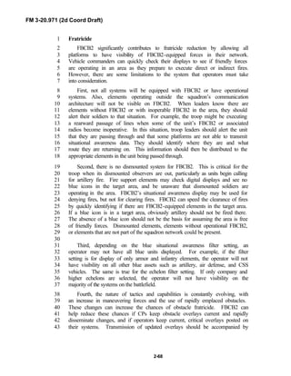 FM 3-20.971 (2d Coord Draft)
2-68
Fratricide1
FBCB2 significantly contributes to fratricide reduction by allowing all2
platforms to have visibility of FBCB2-equipped forces in their network.3
Vehicle commanders can quickly check their displays to see if friendly forces4
are operating in an area as they prepare to execute direct or indirect fires.5
However, there are some limitations to the system that operators must take6
into consideration.7
First, not all systems will be equipped with FBCB2 or have operational8
systems. Also, elements operating outside the squadron’s communication9
architecture will not be visible on FBCB2. When leaders know there are10
elements without FBCB2 or with inoperable FBCB2 in the area, they should11
alert their soldiers to that situation. For example, the troop might be executing12
a rearward passage of lines when some of the unit’s FBCB2 or associated13
radios become inoperative. In this situation, troop leaders should alert the unit14
that they are passing through and that some platforms are not able to transmit15
situational awareness data. They should identify where they are and what16
route they are returning on. This information should then be distributed to the17
appropriate elements in the unit being passed through.18
Second, there is no dismounted system for FBCB2. This is critical for the19
troop when its dismounted observers are out, particularly as units begin calling20
for artillery fire. Fire support elements may check digital displays and see no21
blue icons in the target area, and be unaware that dismounted soldiers are22
operating in the area. FBCB2’s situational awareness display may be used for23
denying fires, but not for clearing fires. FBCB2 can speed the clearance of fires24
by quickly identifying if there are FBCB2-equipped elements in the target area.25
If a blue icon is in a target area, obviously artillery should not be fired there.26
The absence of a blue icon should not be the basis for assuming the area is free27
of friendly forces. Dismounted elements, elements without operational FBCB2,28
or elements that are not part of the squadron network could be present.29
30
Third, depending on the blue situational awareness filter setting, an31
operator may not have all blue units displayed. For example, if the filter32
setting is for display of only armor and infantry elements, the operator will not33
have visibility on all other blue assets such as artillery, air defense, and CSS34
vehicles. The same is true for the echelon filter setting. If only company and35
higher echelons are selected, the operator will not have visibility on the36
majority of the systems on the battlefield.37
Fourth, the nature of tactics and capabilities is constantly evolving, with38
an increase in maneuvering forces and the use of rapidly emplaced obstacles.39
These changes can increase the chances of obstacle fratricide. FBCB2 can40
help reduce these chances if CPs keep obstacle overlays current and rapidly41
disseminate changes, and if operators keep current, critical overlays posted on42
their systems. Transmission of updated overlays should be accompanied by43
 
