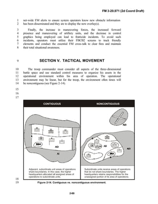 FM 3-20.971 (2d Coord Draft)
2-69
net-wide FM alerts to ensure system operators know new obstacle information1
has been disseminated and they are to display the new overlay(s).2
Finally, the increase in maneuvering forces, the increased forward3
presence and maneuvering of artillery units, and the decrease in control4
graphics being employed can lead to fratricide incidents. To avoid such5
incidents, operators must utilize their FBCB2 screens to track friendly6
elements and conduct the essential FM cross-talk to clear fires and maintain7
their total situational awareness.8
SECTION V. TACTICAL MOVEMENT9
The troop commander must consider all aspects of the three-dimensional10
battle space and use standard control measures to organize his assets in the11
operational environment within his area of operation. The operational12
environment may be linear, but for the troop, the environment often times will13
be noncontiguous (see Figure 2-14).14
15
16
17
CONTIGUOUS NONCONTIGUOUS
Adjacent, subordinate unit areas of operations
share boundaries. In this case, the higher
headquarters allocated all assigned areas of
operations to subordinate units.
Subordinate units receive areas of operations
that do not share boundaries. The higher
headquarters retains responsibilities for the
unassigned portion of its area of operations.
18
Figure 2-14. Contiguous vs. noncontiguous environment.19
 