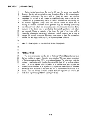 FM 3-20.971 (2d Coord Draft)
2-70
During tactical operations, the troop’s AO may be spread over extended1
distances that do not support close troop formations. Due to this noncontiguous2
operational environment, the troop will be forced to conduct decentralized3
operations. As a result it will conduct nontraditional troop movements that are4
characterized by platoons being forced to conduct missions that may or may not5
be mutually supportive. Many times the platoons within the troop will be6
moving in different directions. Some platoons may be stationary (conducting7
surveillance) while others are conducting active reconnaissance missions. Some8
elements of the troop may be conducting dismounted operations while others9
are mounted. During a majority of the time, the bulk of the troop will be10
conducting dismounted movement. Maximum control measures are a must to11
manage this type of movement. The troop must ensure to place the mortars in a12
position that best supports the majority or high-risk platoon missions.13
14
NOTE: See Chapter 3 for discussion on tactical employment.15
16
17
FORMATIONS18
The troop commander and the XO in the troop CP should place themselves in19
the best position to support the entire troop mission. This may require separation20
of the commander and the CP by tremendous distances. The troop must make the21
necessary coordination with friendly elements within their AO as well as adjacent22
units. The troop combat trains is placed in a position that best supports the23
majority of the missions or in a position to support the more high-risk missions.24
The troop must endeavor to maximize the use of all reconnaissance assets as it25
moves. This will require additional support from the squadron as well as ISR26
feeds from higher through FBCB2 (see Figure 2-15).27
 