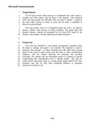 FM 3-20.971 (2d Coord Draft)
2-72
Troop Column1
Use the troop column when moving on a designated route, when speed is2
essential, and when contact with the threat is not expected. This formation3
moves the troop quickly and efficiently from one place to another. Control of4
the troop while moving in column is eased, but the troop is vulnerable to5
threat air or ground attack.6
The troop usually moves at a designated speed and with a set distance7
between vehicles when moving in column formation. The march speed and8
distance between vehicles are designated by the troop SOP, based on the9
situation. (See Chapter 5 for more discussion of column formation.)10
11
Troop Line12
The troop line formation is used during reconnaissance operations when13
the threat is minimal and speed is not essential. This formation is used to14
maximize troop frontage. It utilizes dismounts and other ISR assets scouting15
ahead of the troop to make contact with the threat or other reconnaissance16
objectives, with the vehicles following the dismounts and providing17
overwatch. The vehicles trail the dismounted scouts at a distance to prevent18
compromising their reconnaissance and to maintain stealth. This may be19
within LRAS3 observation range or a terrain feature behind (METT-TC). This20
formation may also be used when conducting defensive or retrograde21
operations (see Figure 2-16).22
 