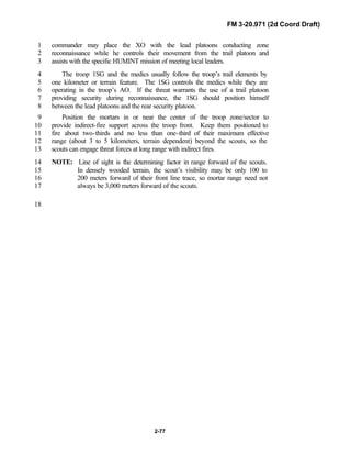 FM 3-20.971 (2d Coord Draft)
2-77
commander may place the XO with the lead platoons conducting zone1
reconnaissance while he controls their movement from the trail platoon and2
assists with the specific HUMINT mission of meeting local leaders.3
The troop 1SG and the medics usually follow the troop’s trail elements by4
one kilometer or terrain feature. The 1SG controls the medics while they are5
operating in the troop’s AO. If the threat warrants the use of a trail platoon6
providing security during reconnaissance, the 1SG should position himself7
between the lead platoons and the rear security platoon.8
Position the mortars in or near the center of the troop zone/sector to9
provide indirect-fire support across the troop front. Keep them positioned to10
fire about two-thirds and no less than one-third of their maximum effective11
range (about 3 to 5 kilometers, terrain dependent) beyond the scouts, so the12
scouts can engage threat forces at long range with indirect fires.13
NOTE: Line of sight is the determining factor in range forward of the scouts.14
In densely wooded terrain, the scout’s visibility may be only 100 to15
200 meters forward of their front line trace, so mortar range need not16
always be 3,000 meters forward of the scouts.17
18
 
