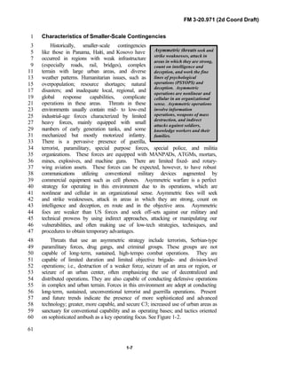 FM 3-20.971 (2d Coord Draft)
1-7
Asymmetric threats seek and
strike weaknesses, attack in
areas in which they are strong,
count on intelligence and
deception, and work the fine
lines of psychological
operations (PSYOPS) and
deception. Asymmetric
operations are nonlinear and
cellular in an organizational
sense. Asymmetric operations
involve information
operations, weapons of mass
destruction, and indirect
attacks against soldiers,
knowledge workers and their
families.
Characteristics of Smaller-Scale Contingencies1
Historically, smaller-scale contingencies3
like those in Panama, Haiti, and Kosovo have5
occurred in regions with weak infrastructure7
(especially roads, rail, bridges), complex9
terrain with large urban areas, and diverse11
weather patterns. Humanitarian issues, such as13
overpopulation; resource shortages; natural15
disasters; and inadequate local, regional, and17
global response capabilities, complicate19
operations in these areas. Threats in these21
environments usually contain mid- to low-end23
industrial-age forces characterized by limited25
heavy forces, mainly equipped with small27
numbers of early generation tanks, and some29
mechanized but mostly motorized infantry.31
There is a pervasive presence of guerilla,33
terrorist, paramilitary, special purpose forces, special police, and militia34
organizations. These forces are equipped with MANPADs, ATGMs, mortars,35
mines, explosives, and machine guns. There are limited fixed- and rotary-36
wing aviation assets. These forces can be expected, however, to have robust37
communications utilizing conventional military devices augmented by38
commercial equipment such as cell phones. Asymmetric warfare is a perfect39
strategy for operating in this environment due to its operations, which are40
nonlinear and cellular in an organizational sense. Asymmetric foes will seek41
and strike weaknesses, attack in areas in which they are strong, count on42
intelligence and deception, en route and in the objective area. Asymmetric43
foes are weaker than US forces and seek off-sets against our military and44
technical prowess by using indirect approaches, attacking or manipulating our45
vulnerabilities, and often making use of low-tech strategies, techniques, and46
procedures to obtain temporary advantages.47
Threats that use an asymmetric strategy include terrorists, Serbian-type48
paramilitary forces, drug gangs, and criminal groups. These groups are not49
capable of long-term, sustained, high-tempo combat operations. They are50
capable of limited duration and limited objective brigade- and division-level51
operations; i.e., destruction of a weaker force, seizure of an area or region, or52
seizure of an urban center, often emphasizing the use of decentralized and53
distributed operations. They are also capable of conducting defensive operations54
in complex and urban terrain. Forces in this environment are adept at conducting55
long-term, sustained, unconventional terrorist and guerrilla operations. Present56
and future trends indicate the presence of more sophisticated and advanced57
technology; greater, more capable, and secure C3; increased use of urban areas as58
sanctuary for conventional capability and as operating bases; and tactics oriented59
on sophisticated ambush as a key operating focus. See Figure 1-2.60
61
 