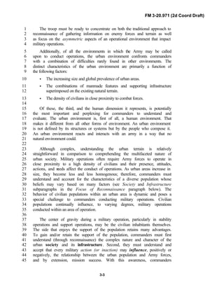 FM 3-20.971 (2d Coord Draft)
3-3
The troop must be ready to concentrate on both the traditional approach to1
reconnaissance of gathering information on enemy forces and terrain as well2
as focus on the asymmetric aspects of an operational environment that impact3
military operations.4
Additionally, of all the environments in which the Army may be called5
upon to conduct operations, the urban environment confronts commanders6
with a combination of difficulties rarely found in other environments. The7
distinct characteristics of the urban environment are primarily a function of8
the following factors:9
• The increasing size and global prevalence of urban areas.10
• The combinations of manmade features and supporting infrastructure11
superimposed on the existing natural terrain.12
• The density of civilians in close proximity to combat forces.13
14
Of these, the third, and the human dimension it represents, is potentially15
the most important and perplexing for commanders to understand and16
evaluate. The urban environment is, first of all, a human environment. That17
makes it different from all other forms of environment. An urban environment18
is not defined by its structures or systems but by the people who compose it.19
An urban environment reacts and interacts with an army in a way that no20
natural environment could.21
22
Although complex, understanding the urban terrain is relatively23
straightforward in comparison to comprehending the multifaceted nature of24
urban society. Military operations often require Army forces to operate in25
close proximity to a high density of civilians and their presence, attitudes,26
actions, and needs affect the conduct of operations. As urban areas increase in27
size, they become less and less homogenous; therefore, commanders must28
understand and account for the characteristics of a diverse population whose29
beliefs may vary based on many factors (see Society and Infrastructure30
subparagraphs in the Focus of Reconnaissance paragraph below). The31
behavior of civilian populations within an urban area is dynamic and poses a32
special challenge to commanders conducting military operations. Civilian33
populations continually influence, to varying degrees, military operations34
conducted within an area of operation.35
36
The center of gravity during a military operation, particularly in stability37
operations and support operations, may be the civilian inhabitants themselves.38
The side that enjoys the support of the population retains many advantages.39
To gain and/or retain the support of the population, commanders must first40
understand (through reconnaissance) the complex nature and character of the41
urban society and its infrastructure. Second, they must understand and42
accept that every military action (or inaction) may influence, positively or43
negatively, the relationship between the urban population and Army forces,44
and by extension, mission success. With this awareness, commanders45
 