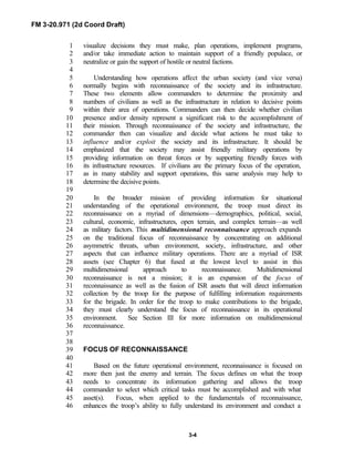 FM 3-20.971 (2d Coord Draft)
3-4
visualize decisions they must make, plan operations, implement programs,1
and/or take immediate action to maintain support of a friendly populace, or2
neutralize or gain the support of hostile or neutral factions.3
4
Understanding how operations affect the urban society (and vice versa)5
normally begins with reconnaissance of the society and its infrastructure.6
These two elements allow commanders to determine the proximity and7
numbers of civilians as well as the infrastructure in relation to decisive points8
within their area of operations. Commanders can then decide whether civilian9
presence and/or density represent a significant risk to the accomplishment of10
their mission. Through reconnaissance of the society and infrastructure, the11
commander then can visualize and decide what actions he must take to12
influence and/or exploit the society and its infrastructure. It should be13
emphasized that the society may assist friendly military operations by14
providing information on threat forces or by supporting friendly forces with15
its infrastructure resources. If civilians are the primary focus of the operation,16
as in many stability and support operations, this same analysis may help to17
determine the decisive points.18
19
In the broader mission of providing information for situational20
understanding of the operational environment, the troop must direct its21
reconnaissance on a myriad of dimensions—demographics, political, social,22
cultural, economic, infrastructures, open terrain, and complex terrain—as well23
as military factors. This multidimensional reconnaissance approach expands24
on the traditional focus of reconnaissance by concentrating on additional25
asymmetric threats, urban environment, society, infrastructure, and other26
aspects that can influence military operations. There are a myriad of ISR27
assets (see Chapter 6) that fused at the lowest level to assist in this28
multidimensional approach to reconnaissance. Multidimensional29
reconnaissance is not a mission; it is an expansion of the focus of30
reconnaissance as well as the fusion of ISR assets that will direct information31
collection by the troop for the purpose of fulfilling information requirements32
for the brigade. In order for the troop to make contributions to the brigade,33
they must clearly understand the focus of reconnaissance in its operational34
environment. See Section III for more information on multidimensional35
reconnaissance.36
37
38
FOCUS OF RECONNAISSANCE39
40
Based on the future operational environment, reconnaissance is focused on41
more then just the enemy and terrain. The focus defines on what the troop42
needs to concentrate its information gathering and allows the troop43
commander to select which critical tasks must be accomplished and with what44
asset(s). Focus, when applied to the fundamentals of reconnaissance,45
enhances the troop’s ability to fully understand its environment and conduct a46
 