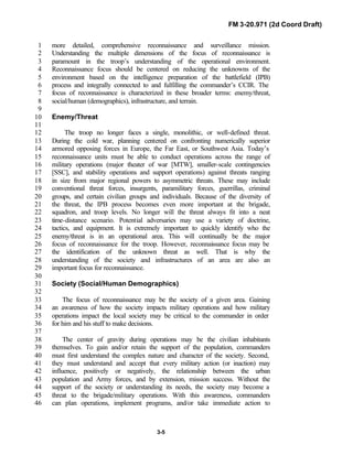 FM 3-20.971 (2d Coord Draft)
3-5
more detailed, comprehensive reconnaissance and surveillance mission.1
Understanding the multiple dimensions of the focus of reconnaissance is2
paramount in the troop’s understanding of the operational environment.3
Reconnaissance focus should be centered on reducing the unknowns of the4
environment based on the intelligence preparation of the battlefield (IPB)5
process and integrally connected to and fulfilling the commander’s CCIR. The6
focus of reconnaissance is characterized in these broader terms: enemy/threat,7
social/human (demographics), infrastructure, and terrain.8
9
Enemy/Threat10
11
The troop no longer faces a single, monolithic, or well-defined threat.12
During the cold war, planning centered on confronting numerically superior13
armored opposing forces in Europe, the Far East, or Southwest Asia. Today’s14
reconnaissance units must be able to conduct operations across the range of15
military operations (major theater of war [MTW], smaller-scale contingencies16
[SSC], and stability operations and support operations) against threats ranging17
in size from major regional powers to asymmetric threats. These may include18
conventional threat forces, insurgents, paramilitary forces, guerrillas, criminal19
groups, and certain civilian groups and individuals. Because of the diversity of20
the threat, the IPB process becomes even more important at the brigade,21
squadron, and troop levels. No longer will the threat always fit into a neat22
time-distance scenario. Potential adversaries may use a variety of doctrine,23
tactics, and equipment. It is extremely important to quickly identify who the24
enemy/threat is in an operational area. This will continually be the major25
focus of reconnaissance for the troop. However, reconnaissance focus may be26
the identification of the unknown threat as well. That is why the27
understanding of the society and infrastructures of an area are also an28
important focus for reconnaissance.29
30
Society (Social/Human Demographics)31
32
The focus of reconnaissance may be the society of a given area. Gaining33
an awareness of how the society impacts military operations and how military34
operations impact the local society may be critical to the commander in order35
for him and his stuff to make decisions.36
37
The center of gravity during operations may be the civilian inhabitants38
themselves. To gain and/or retain the support of the population, commanders39
must first understand the complex nature and character of the society. Second,40
they must understand and accept that every military action (or inaction) may41
influence, positively or negatively, the relationship between the urban42
population and Army forces, and by extension, mission success. Without the43
support of the society or understanding its needs, the society may become a44
threat to the brigade/military operations. With this awareness, commanders45
can plan operations, implement programs, and/or take immediate action to46
 