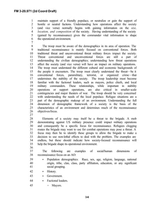 FM 3-20.971 (2d Coord Draft)
3-6
maintain support of a friendly populace, or neutralize or gain the support of1
hostile or neutral factions. Understanding how operations affect the society2
(and vice versa) normally begins with gaining information on the size,3
location, and composition of the society. Having understanding of the society4
(gained by reconnaissance) gives the commander vital information to shape5
the operational environment.6
7
The troop must be aware of the demographics in its area of operation. The8
traditional reconnaissance is mainly focused on conventional forces. Both9
traditional threat and unconventional threat military forces impact the society.10
Threat conventional and unconventional forces are still a part of11
understanding the civilian demographics; understanding how threat operations12
affect the society (and vice versa) will have an impact on military operations.13
The troop must understand the different cultural and economic backgrounds of14
the people it encounters. The troop must clearly understand the threat—be it15
conventional forces, paramilitary, terrorist, or organized crime—that16
undermines the stability of the society. The troop leadership must become17
familiar with the factional leaders, such as mayors, police chiefs, and local18
military commanders. These relationships, while important in stability19
operations or support operations, are also critical in smaller-scale20
contingencies and major theaters of war. The troop should be very concerned21
with understanding the needs of the local populace. Refugee situations are a22
part of the demographic makeup of an environment. Understanding the full23
dimension of demographic framework of a society is the basis of the24
characteristics of an environment and determines much of the reconnaissance25
objectives/focus.26
27
Elements of a society may itself be a threat to the brigade. A mob28
demonstrating against US military presence could impact military operations29
and consequently be a specific focus for reconnaissance. Refugees clogging30
routes the brigade may want to use for combat operations may pose a threat. A31
focus may then be to identify these groups to allow the brigade to make a32
decision to use non-lethal effects to deal with the problem. The examples are33
endless, but these should indicate how society-focused reconnaissance will34
help the brigade shape its operational environment.35
36
The following are examples of social/human dimensions of37
reconnaissance focus on an AO:38
• Population demographics: Race, sex, age, religion, language, national39
origin, tribe, clan, class, party affiliation, education, or any significant40
social grouping.41
• History.42
• Government.43
• Factional leaders.44
- Mayors.45
 