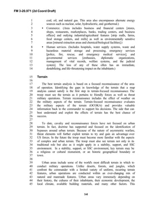 FM 3-20.971 (2d Coord Draft)
3-8
coal, oil, and natural gas. This area also encompasses alternate energy1
sources such as nuclear, solar, hydroelectric, and geothermal.)2
• Commerce. (Area includes business and financial centers [stores,3
shops, restaurants, marketplaces, banks, trading centers, and business4
offices] and outlying industrial/agricultural features [strip malls, farms,5
food storage centers, and mills] as well as environmentally sensitive6
areas [mineral extraction areas and chemical/biological facilities].)7
• Human services. (Includes hospitals, water supply systems, waste and8
hazardous material storage and processing, emergency services9
[police, fire, rescue, and emergency medical services], and10
governmental services [embassies, diplomatic organizations,11
management of vital records, welfare systems, and the judicial12
system]. The loss of any of these often has an immediate,13
destabilizing, and life-threatening impact on the inhabitants.)14
Terrain15
16
The best terrain analysis is based on a focused reconnaissance of the area17
of operation. Identifying the gaps in knowledge of the terrain that a map18
analysis cannot satisfy is the first step in terrain-focused reconnaissance. The19
troop must see the terrain as it pertains to friendly forces as well as threat20
military operations. Terrain reconnaissance includes the effect of weather on21
the military aspects of the terrain. Terrain-focused reconnaissance evaluates22
the military aspects of the terrain (OCOKA) and provides valuable23
information back to the commander to support his decisions. The side that can24
best understand and exploit the effects of terrain has the best chance of25
success.26
27
To date, cavalry and reconnaissance forces have not focused on urban28
terrain. In fact, doctrine has supported and focused on the identification of29
bypasses around urban terrain. Because of the nature of asymmetric warfare,30
threat elements will further exploit terrain to try and gain an advantage over31
US forces. In the future the troop must become more familiar with the aspects32
of complex and urban terrain. The troop must also see terrain not only in its33
traditional role but also as it might apply in a stability, support, and SSC34
environment. In a stability, support, or SSC environment, key terrain may be35
a religious or cultural monument, or an historic geographical boundary or36
town.37
38
Urban areas include some of the world's most difficult terrain in which to39
conduct military operations. Unlike deserts, forests, and jungles, which40
confront the commander with a limited variety of uniform, recurring terrain41
features, urban operations are conducted within an ever-changing mix of42
natural and manmade features. Urban areas vary immensely depending on43
their history, the cultures of their inhabitants, their economic development, the44
local climate, available building materials, and many other factors. This45
 