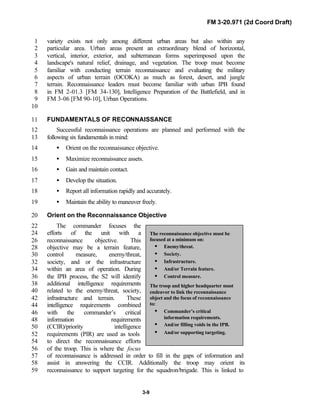FM 3-20.971 (2d Coord Draft)
3-9
The reconnaissance objective must be
focused at a minimum on:
• Enemy/threat.
• Society.
• Infrastructure.
• And/or Terrain feature.
• Control measure.
The troop and higher headquarter must
endeavor to link the reconnaissance
object and the focus of reconnaissance
to:
• Commander’s critical
information requirements.
• And/or filling voids in the IPB.
• And/or supporting targeting.
variety exists not only among different urban areas but also within any1
particular area. Urban areas present an extraordinary blend of horizontal,2
vertical, interior, exterior, and subterranean forms superimposed upon the3
landscape's natural relief, drainage, and vegetation. The troop must become4
familiar with conducting terrain reconnaissance and evaluating the military5
aspects of urban terrain (OCOKA) as much as forest, desert, and jungle6
terrain. Reconnaissance leaders must become familiar with urban IPB found7
in FM 2-01.3 [FM 34-130], Intelligence Preparation of the Battlefield, and in8
FM 3-06 [FM 90-10], Urban Operations.9
10
FUNDAMENTALS OF RECONNAISSANCE11
Successful reconnaissance operations are planned and performed with the12
following six fundamentals in mind:13
• Orient on the reconnaissance objective.14
• Maximize reconnaissance assets.15
• Gain and maintain contact.16
• Develop the situation.17
• Report all information rapidly and accurately.18
• Maintain the ability to maneuver freely.19
Orient on the Reconnaissance Objective20
The commander focuses the22
efforts of the unit with a24
reconnaissance objective. This26
objective may be a terrain feature,28
control measure, enemy/threat,30
society, and or the infrastructure32
within an area of operation. During34
the IPB process, the S2 will identify36
additional intelligence requirements38
related to the enemy/threat, society,40
infrastructure and terrain. These42
intelligence requirements combined44
with the commander’s critical46
information requirements48
(CCIR)/priority intelligence50
requirements (PIR) are used as tools52
to direct the reconnaissance efforts54
of the troop. This is where the focus56
of reconnaissance is addressed in order to fill in the gaps of information and57
assist in answering the CCIR. Additionally the troop may orient its58
reconnaissance to support targeting for the squadron/brigade. This is linked to59
 