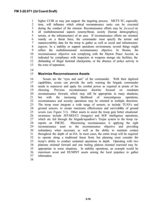 FM 3-20.971 (2d Coord Draft)
3-10
higher CCIR or may just support the targeting process. METT-TC, especially1
time, will influence which critical reconnaissance tasks can be executed2
during the conduct of the mission. Reconnaissance efforts may be focused on3
all multidimensional aspects (enemy/threat, society [human demographics],4
terrain, or the infrastructure) of an area. If reconnaissance efforts are oriented5
mainly on a threat force, the commander must specify the terrain and6
maneuverability data for the troop to gather as well as social and infrastructure7
aspects. In a stability or support operations environment, several things might8
reflect the multidimensional reconnaissance objective. In Bosnia, the9
reconnaissance objective was complying with the Dayton Peace Accord, as10
indicated by compliance with inspectors at weapons storage site facilities, the11
disbanding of illegal factional checkpoints, or the absence of police activity in12
the zone of separation.13
14
Maximize Reconnaissance Assets15
Scouts are the “eyes and ears” of the commander. With their digitized16
capabilities, scouts can provide the early warning the brigade commander17
needs to maneuver and apply his combat power as required at points of his18
choosing. Previous reconnaissance doctrine focused on maximum19
reconnaissance forward, which may still be appropriate in many situations;20
but with the increasing likelihood of noncontiguous operations,21
reconnaissance and security operations may be oriented in multiple directions.22
The troop must integrate a wide range of sensors, to include TUAVs and23
ground sensors, to ensure maximum effectiveness and survivability of ground24
scouts (see Figure 3-1). Other assets to assist the troop gain better situational25
awareness include JSTARS/U2 (imagery) and SOF intelligence operations,26
which are fed through the brigade/squadron’s Trojan system to the troop via27
reports on FBCB2. Maximizing reconnaissance is applying the right28
reconnaissance asset to the reconnaissance objective and providing29
redundancy when necessary as well as the ability to maintain contact30
throughout the depth of an OA. In most cases, the entire troop will be required31
to operate along a traditional linear front, but planning must consider the32
troop’s ability to conduct sustained operations in depth. Operating with two33
platoons oriented forward and one trailing platoon oriented rearward may be34
appropriate in some situations. In stability operations, an example would be35
maximum scout and HUMINT assets among the local populace to gather36
information.37
38
 