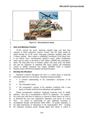 FM 3-20.971 (2d Coord Draft)
3-11
1
Figure 3-1. Reconnaissance assets.2
3
Gain and Maintain Contact4
TUAVs provide the scouts maximum standoff range and limit their5
exposure to threat acquisition systems. Contact with the threat should be6
gained through use of the scouts’ long-range acquisition capability rather than7
a chance meeting. Once contact is established, surveillance of the threat force8
is not broken unless reconnaissance handover occurs, higher headquarters9
orders such an action, or the break is IAW higher’s OPORD and commander’s10
intent. The troop plans how to maintain contact with troop assets, but should11
also plan the integration of supporting ISR assets. Gaining and maintaining12
contact in stability operations may require HUMINT assets to maintain13
frequent contact with the local populace and factional leaders.14
Develop the Situation15
Situational awareness throughout the force is a critical aspect of achieving16
information superiority over the threat. Situational awareness includes—17
• A common understanding of the commander’s assessment of the18
situation.19
• The commander’s intent.20
• The commander’s concept of the operation, combined with a clear21
picture of friendly and threat force dispositions and capabilities.22
During reconnaissance operations, situational awareness must be rapidly23
obtained. How this is accomplished is METT-TC dependent. For example,24
the scouts may need time to maneuver or relocate to better observe an NAI or25
to determine the exact size, composition, disposition, and activity of a threat26
force. (A means of maneuvering to gain situational awareness is27
accomplished through well-rehearsed battle drills.) Of greater importance is28
the rapid transmission of information to the troop/squadron TOC. Creating29
the situational awareness picture through digital spot reports is critical to30
 