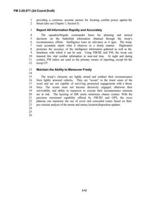 FM 3-20.971 (2d Coord Draft)
3-12
providing a common, accurate picture for focusing combat power against the1
threat (also see Chapter 1, Section I).2
Report All Information Rapidly and Accurately3
The squadron/brigade commander bases his planning and tactical4
decisions on the battlefield information obtained through the troop’s5
reconnaissance efforts. Intelligence loses its relevance as it ages. The troop6
must accurately report what it observes in a timely manner. Digitization7
promotes the accuracy of the intelligence information gathered as well as the8
timeliness with which it can be sent. Using FBCB2 and FM, the troop can9
transmit this vital combat information in near-real time. At night and during10
contact, FM radios are used as the primary means of reporting, except for the11
troop CP.12
Maintain the Ability to Maneuver Freely13
14
The troop’s elements are lightly armed and conduct their reconnaissance15
from lightly armored vehicles. They are “scouts” in the truest sense of the16
word and are not capable of surviving protracted engagements with a threat17
force. The scouts must not become decisively engaged; otherwise their18
survivability and ability to maneuver to execute their reconnaissance missions19
are at risk. The layering of ISR assets minimizes chance contact. With the20
precision movement capability offered by FBCB2 and GPS, the recce21
platoons can maximize the use of cover and concealed routes based on their22
pre-mission analysis of the terrain and enemy location/disposition updates.23
24
25
26
 