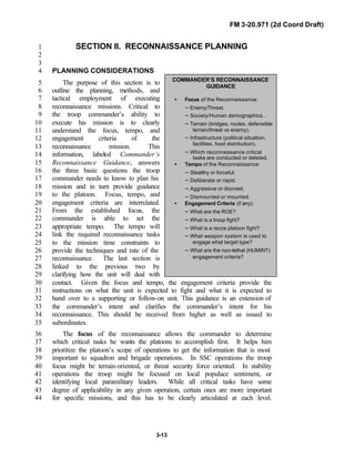 FM 3-20.971 (2d Coord Draft)
3-13
SECTION II. RECONNAISSANCE PLANNING1
2
3
PLANNING CONSIDERATIONS4
The purpose of this section is to5
outline the planning, methods, and6
tactical employment of executing7
reconnaissance missions. Critical to8
the troop commander’s ability to9
execute his mission is to clearly10
understand the focus, tempo, and11
engagement criteria of the12
reconnaissance mission. This13
information, labeled Commander’s14
Reconnaissance Guidance, answers15
the three basic questions the troop16
commander needs to know to plan his17
mission and in turn provide guidance18
to the platoon. Focus, tempo, and19
engagement criteria are interrelated.20
From the established focus, the21
commander is able to set the22
appropriate tempo. The tempo will23
link the required reconnaissance tasks24
to the mission time constraints to25
provide the techniques and rate of the26
reconnaissance. The last section is27
linked to the previous two by28
clarifying how the unit will deal with29
contact. Given the focus and tempo, the engagement criteria provide the30
instructions on what the unit is expected to fight and what it is expected to31
hand over to a supporting or follow-on unit. This guidance is an extension of32
the commander’s intent and clarifies the commander’s intent for his33
reconnaissance. This should be received from higher as well as issued to34
subordinates.35
The focus of the reconnaissance allows the commander to determine36
which critical tasks he wants the platoons to accomplish first. It helps him37
prioritize the platoon’s scope of operations to get the information that is most38
important to squadron and brigade operations. In SSC operations the troop39
focus might be terrain-oriented, or threat security force oriented. In stability40
operations the troop might be focused on local populace sentiment, or41
identifying local paramilitary leaders. While all critical tasks have some42
degree of applicability in any given operation, certain ones are more important43
for specific missions, and this has to be clearly articulated at each level.44
COMMANDER’S RECONNAISSANCE
GUIDANCE
• Focus of the Reconnaissance:
− Enemy/Threat.
− Society/Human demographics. .
− Terrain (bridges, routes, defensible
terrain/threat vs enemy).
− Infrastructure (political situation,
facilities, food distribution).
− Which reconnaissance critical
tasks are conducted or deleted.
• Tempo of the Reconnaissance:
− Stealthy or forceful.
− Deliberate or rapid.
− Aggressive or discreet.
− Dismounted or mounted.
• Engagement Criteria (if any):
− What are the ROE?
− What is a troop fight?
− What is a recce platoon fight?
− What weapon system is used to
engage what target type?
− What are the non-lethal (HUMINT)
engagement criteria?
 