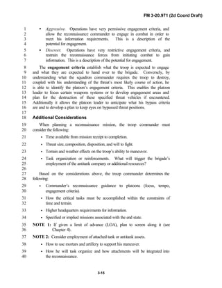 FM 3-20.971 (2d Coord Draft)
3-15
• Aggressive. Operations have very permissive engagement criteria, and1
allow the reconnaissance commander to engage in combat in order to2
meet his information requirements. This is a description of the3
potential for engagement.4
• Discreet. Operations have very restrictive engagement criteria, and5
restrain the reconnaissance forces from initiating combat to gain6
information. This is a description of the potential for engagement.7
The engagement criteria establish what the troop is expected to engage8
and what they are expected to hand over to the brigade. Conversely, by9
understanding what the squadron commander requires the troop to destroy,10
coupled with his understanding of the threat’s most likely course of action, he11
is able to identify the platoon’s engagement criteria. This enables the platoon12
leader to focus certain weapons systems or to develop engagement areas and13
plan for the destruction of these specified threat vehicles if encountered.14
Additionally it allows the platoon leader to anticipate what his bypass criteria15
are and to develop a plan to keep eyes on bypassed threat positions.16
17
Additional Considerations18
When planning a reconnaissance mission, the troop commander must19
consider the following:20
• Time available from mission receipt to completion.21
• Threat size, composition, disposition, and will to fight.22
• Terrain and weather effects on the troop’s ability to maneuver.23
• Task organization or reinforcements. What will trigger the brigade’s24
employment of the antitank company or additional resources?25
26
Based on the considerations above, the troop commander determines the27
following:28
• Commander’s reconnaissance guidance to platoons (focus, tempo,29
engagement criteria).30
• How the critical tasks must be accomplished within the constraints of31
time and terrain.32
• Higher headquarters requirements for information.33
• Specified or implied missions associated with the end state.34
NOTE 1: If given a limit of advance (LOA), plan to screen along it (see35
Chapter 4).36
NOTE 2: Consider employment of attached tank or antitank assets.37
• How to use mortars and artillery to support his maneuver.38
• How he will task organize and how attachments will be integrated into39
the reconnaissance.40
 