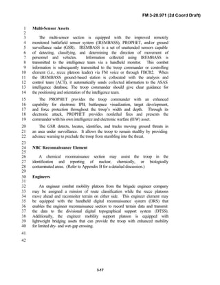 FM 3-20.971 (2d Coord Draft)
3-17
Multi-Sensor Assets1
2
The multi-sensor section is equipped with the improved remotely3
monitored battlefield sensor system (IREMBASS), PROPHET, and/or ground4
surveillance radar (GSR). IREMBASS is a set of unattended sensors capable5
of detecting, classifying, and determining the direction of movement of6
personnel and vehicles. Information collected using IREMBASS is7
transmitted to the intelligence team via a handheld monitor. This combat8
information is subsequently transmitted to the troop commander or controlling9
element (i.e., recce platoon leader) via FM voice or through FBCB2. When10
the IREMBASS ground-based station is collocated with the analysis and11
control team (ACT), it automatically sends collected information to the ASAS12
intelligence database. The troop commander should give clear guidance for13
the positioning and orientation of the intelligence team.14
The PROPHET provides the troop commander with an enhanced15
capability for electronic IPB, battlespace visualization, target development,16
and force protection throughout the troop’s width and depth. Through its17
electronic attack, PROPHET provides nonlethal fires and presents the18
commander with his own intelligence and electronic warfare (IEW) asset.19
The GSR detects, locates, identifies, and tracks moving ground threats in20
an area under surveillance. It allows the troop to remain stealthy by providing21
advance warning to preclude the troop from stumbling into the threat.22
23
NBC Reconnaissance Element24
25
A chemical reconnaissance section may assist the troop in the26
identification and reporting of nuclear, chemically, or biologically27
contaminated areas. (Refer to Appendix B for a detailed discussion.)28
29
Engineers30
31
An engineer combat mobility platoon from the brigade engineer company32
may be assigned a mission of route classification while the recce platoons33
move ahead and reconnoiter terrain on either side. This engineer element may34
be equipped with the handheld digital reconnaissance system (DRS) that35
enables the engineer reconnaissance section to record terrain data and transmit36
the data to the divisional digital topographical support system (DTSS).37
Additionally, the engineer mobility support platoon is equipped with38
lightweight bridging assets that can provide the troop with enhanced mobility39
for limited dry- and wet-gap crossing.40
41
42
 