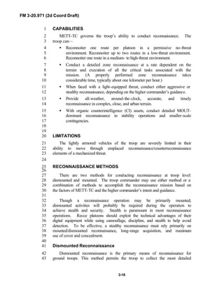 FM 3-20.971 (2d Coord Draft)
3-18
CAPABILITIES1
METT-TC governs the troop’s ability to conduct reconnaissance. The2
troop can—3
• Reconnoiter one route per platoon in a permissive no-threat4
environment. Reconnoiter up to two routes in a low-threat environment.5
Reconnoiter one route in a medium- to high-threat environment.6
• Conduct a detailed zone reconnaissance at a rate dependent on the7
terrain and execution of all the critical tasks associated with the8
mission. (A properly performed zone reconnaissance takes9
considerable time, typically about one kilometer per hour.)10
• When faced with a light-equipped threat, conduct either aggressive or11
stealthy reconnaissance, depending on the higher commander’s guidance.12
• Provide all-weather, around-the-clock, accurate, and timely13
reconnaissance in complex, close, and urban terrain.14
• With organic counterintelligence (CI) assets, conduct detailed MOUT-15
dominant reconnaissance in stability operations and smaller-scale16
contingencies.17
18
19
LIMITATIONS20
The lightly armored vehicles of the troop are severely limited in their21
ability to move through emplaced reconnaissance/counterreconnaissance22
elements of a mechanized threat.23
24
RECONNAISSANCE METHODS25
26
There are two methods for conducting reconnaissance at troop level:27
dismounted and mounted. The troop commander may use either method or a28
combination of methods to accomplish the reconnaissance mission based on29
the factors of METT-TC and the higher commander’s intent and guidance.30
31
Though a reconnaissance operation may be primarily mounted,32
dismounted activities will probably be required during the operation to33
achieve stealth and security. Stealth is paramount in most reconnaissance34
operations. Recce platoons should exploit the technical advantages of their35
digital equipment while using camouflage, discipline, and stealth to help avoid36
detection. To be effective, a stealthy reconnaissance must rely primarily on37
mounted/dismounted reconnaissance, long-range acquisition, and maximum38
use of cover and concealment.39
40
Dismounted Reconnaissance41
Dismounted reconnaissance is the primary means of reconnaissance for42
ground troops. This method permits the troop to collect the most detailed43
 