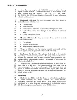 FM 3-20.971 (2d Coord Draft)
3-22
operation. Recovery, resupply, and MEDEVAC support are critical planning1
aspects for aerial insertions. Deception inserts should be made en route to and2
when returning from the insertion. (See FM 3-97.4 [FM 90-4],3
FM 3-20.98 [FM 17-98], and Chapter 6, Section III, for more information4
related to aerial insertions.)5
Dismounted Infiltration. The troop commander may direct scouts to6
conduct dismounted infiltration when—7
• Time is available.8
• Stealth is required.9
• Enemy contact is expected or has been achieved through visual means.10
• Scout vehicles cannot move through an area because of terrain or11
enemy.12
• Security is the primary concern.13
Mounted Infiltration. The troop commander directs scouts to conduct14
mounted infiltration when—15
• Time is limited.16
• Enemy locations are known.17
• Distances require mounted movement.18
Though an infiltration may be primarily mounted, dismounted activities19
may be required during the operation to achieve stealth and security.20
Employment by Echelon. This technique lends itself to the flexibility21
required by a reconnaissance organization. The troop can move subordinates22
mounted and dismounted, enter the zone at different times and locations, and23
conduct different reconnaissance missions. An example of employment by24
echelon is described below.25
The brigade has a requirement to conduct surveillance of critical NAIs 3626
hours prior to the LD time. The employment of the BRT would create a27
reconnaissance gap. To solve this dilemma, the BRT commander tasks one28
platoon to infiltrate and establish surveillance of the brigade NAIs, while the29
balance of his troop prepares to conduct a zone reconnaissance forward of the30
brigade (prior to its LD).31
Checkpoints32
Checkpoints (or TIRS) should be chosen for all infiltrations/exfiltrations33
to control movement and provide command and control flexibility.34
Checkpoints can be used as a rallying point if a scout element should become35
misoriented, or the threat forces the scout element off the infiltration route or36
OP. These checkpoints should be entered on the FBCB2 systems.37
 