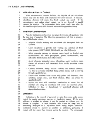 FM 3-20.971 (2d Coord Draft)
3-24
Infiltration Actions on Contact1
When reconnaissance elements infiltrate, the detection of one subordinate2
element may alert the threat and compromise the entire mission. If detected,3
subordinate elements will return fire, break contact, and report. If the4
reconnaissance unit makes visual contact, but is not detected, it should5
continue the mission. The commander’s intent must clearly state what the6
unit should do upon contact with the threat (tempo and engagement criteria).7
8
Infiltration Considerations9
Plans for infiltration are based on movement to the area of operations with10
the least risk of detection. The following considerations will help to ensure a11
successful infiltration mission:12
• Augment detailed planning with information and intelligence from the13
squadron.14
• Layer surveillance to provide early warning and detection of threat15
using imagery, SIGINT, GSR, IREMBASS, and other ISR assets.16
• Select concealed primary or alternate routes based on detailed map17
reconnaissance and aerial photographs, ground reconnaissance, and18
data on the threat situation from other sources.19
• Avoid obstacles, populated areas, silhouetting, enemy positions, main20
avenues of approach, and movement along heavily populated routes21
and trails.22
• Conduct infiltration during reduced visibility and reduced alertness.23
The time is especially important during critical phases, such as moving24
through populated areas.25
• Ensure team members know routes, rally points (and alternates), time26
schedules, danger areas, and threat situation. These are critical to27
speed and stealth.28
• Provide the team with centralized coordination to ensure that all29
members are acting in accordance with cover and deception plans.30
Infiltration by land is characterized by centralized planning and31
decentralized execution.32
33
Exfiltration34
Exfiltration is the removal of personnel or units from areas under enemy35
control by stealth, deception, surprise, or clandestine means. If the troop36
infiltrates to conduct its mission, it may be required to exfiltrate once the37
mission is complete. In other instances, units within the troop may be38
deliberately employed in a stay-behind mode during brigade operations.39
Exfiltration should be planned as carefully as infiltration, particularly if40
contact with the enemy has occurred during the mission. The commander41
 