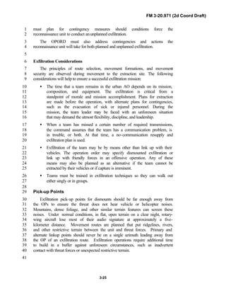 FM 3-20.971 (2d Coord Draft)
3-25
must plan for contingency measures should conditions force the1
reconnaissance unit to conduct an unplanned exfiltration.2
The OPORD must also address contingencies and actions the3
reconnaissance unit will take for both planned and unplanned exfiltration.4
5
Exfiltration Considerations6
The principles of route selection, movement formations, and movement7
security are observed during movement to the extraction site. The following8
considerations will help to ensure a successful exfiltration mission:9
• The time that a team remains in the urban AO depends on its mission,10
composition, and equipment. The exfiltration is critical from a11
standpoint of morale and mission accomplishment. Plans for extraction12
are made before the operation, with alternate plans for contingencies,13
such as the evacuation of sick or injured personnel. During the14
mission, the team leader may be faced with an unforeseen situation15
that may demand the utmost flexibility, discipline, and leadership.16
• When a team has missed a certain number of required transmissions,17
the command assumes that the team has a communication problem, is18
in trouble, or both. At that time, a no-communication resupply and19
exfiltration plan is used.20
• Exfiltration of the team may be by means other than link up with their21
vehicles. The operation order may specify dismounted exfiltration or22
link up with friendly forces in an offensive operation. Any of these23
means may also be planned as an alternative if the team cannot be24
extracted by their vehicles or if capture is imminent.25
• Teams must be trained in exfiltration techniques so they can walk out26
either singly or in groups.27
28
Pick-up Points29
Exfiltration pick-up points for dismounts should be far enough away from30
the OPs to ensure the threat does not hear vehicle or helicopter noises.31
Mountains, dense foliage, and other similar terrain features can screen these32
noises. Under normal conditions, in flat, open terrain on a clear night, rotary-33
wing aircraft lose most of their audio signature at approximately a five-34
kilometer distance. Movement routes are planned that put ridgelines, rivers,35
and other restrictive terrain between the unit and threat forces. Primary and36
alternate linkup points should never be on a single azimuth leading away from37
the OP of an exfiltration route. Exfiltration operations require additional time38
to build in a buffer against unforeseen circumstances, such as inadvertent39
contact with threat forces or unexpected restrictive terrain.40
41
 