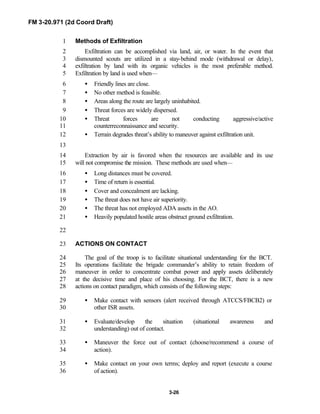 FM 3-20.971 (2d Coord Draft)
3-26
Methods of Exfiltration1
Exfiltration can be accomplished via land, air, or water. In the event that2
dismounted scouts are utilized in a stay-behind mode (withdrawal or delay),3
exfiltration by land with its organic vehicles is the most preferable method.4
Exfiltration by land is used when—5
• Friendly lines are close.6
• No other method is feasible.7
• Areas along the route are largely uninhabited.8
• Threat forces are widely dispersed.9
• Threat forces are not conducting aggressive/active10
counterreconnaissance and security.11
• Terrain degrades threat’s ability to maneuver against exfiltration unit.12
13
Extraction by air is favored when the resources are available and its use14
will not compromise the mission. These methods are used when—15
• Long distances must be covered.16
• Time of return is essential.17
• Cover and concealment are lacking.18
• The threat does not have air superiority.19
• The threat has not employed ADA assets in the AO.20
• Heavily populated hostile areas obstruct ground exfiltration.21
22
ACTIONS ON CONTACT23
The goal of the troop is to facilitate situational understanding for the BCT.24
Its operations facilitate the brigade commander’s ability to retain freedom of25
maneuver in order to concentrate combat power and apply assets deliberately26
at the decisive time and place of his choosing. For the BCT, there is a new27
actions on contact paradigm, which consists of the following steps:28
• Make contact with sensors (alert received through ATCCS/FBCB2) or29
other ISR assets.30
• Evaluate/develop the situation (situational awareness and31
understanding) out of contact.32
• Maneuver the force out of contact (choose/recommend a course of33
action).34
• Make contact on your own terms; deploy and report (execute a course35
of action).36
 
