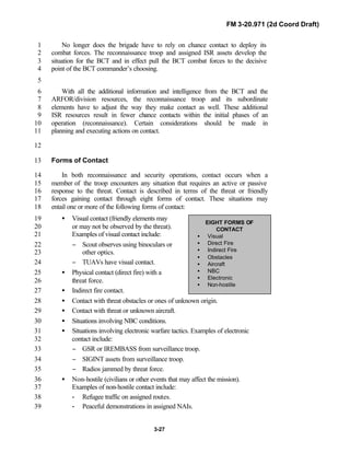 FM 3-20.971 (2d Coord Draft)
3-27
EIGHT FORMS OF
CONTACT
• Visual
• Direct Fire
• Indirect Fire
• Obstacles
• Aircraft
• NBC
• Electronic
• Non-hostile
No longer does the brigade have to rely on chance contact to deploy its1
combat forces. The reconnaissance troop and assigned ISR assets develop the2
situation for the BCT and in effect pull the BCT combat forces to the decisive3
point of the BCT commander’s choosing.4
5
With all the additional information and intelligence from the BCT and the6
ARFOR/division resources, the reconnaissance troop and its subordinate7
elements have to adjust the way they make contact as well. These additional8
ISR resources result in fewer chance contacts within the initial phases of an9
operation (reconnaissance). Certain considerations should be made in10
planning and executing actions on contact.11
12
Forms of Contact13
In both reconnaissance and security operations, contact occurs when a14
member of the troop encounters any situation that requires an active or passive15
response to the threat. Contact is described in terms of the threat or friendly16
forces gaining contact through eight forms of contact. These situations may17
entail one or more of the following forms of contact:18
• Visual contact (friendly elements may19
or may not be observed by the threat).20
Examples of visual contact include:21
− Scout observes using binoculars or22
other optics.23
− TUAVs have visual contact.24
• Physical contact (direct fire) with a25
threat force.26
• Indirect fire contact.27
• Contact with threat obstacles or ones of unknown origin.28
• Contact with threat or unknown aircraft.29
• Situations involving NBC conditions.30
• Situations involving electronic warfare tactics. Examples of electronic31
contact include:32
− GSR or IREMBASS from surveillance troop.33
− SIGINT assets from surveillance troop.34
− Radios jammed by threat force.35
• Non-hostile (civilians or other events that may affect the mission).36
Examples of non-hostile contact include:37
- Refugee traffic on assigned routes.38
- Peaceful demonstrations in assigned NAIs.39
 