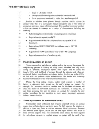 FM 3-20.971 (2d Coord Draft)
3-28
- Local or US media contact.1
- Disruption of electrical power or other vital services in AO.2
- Local government services (i.e., police, fire, postal) suspended.3
Leaders at echelons from platoon through squadron conduct actions on4
contact when they or a subordinate element recognizes one of the forms of5
contact or receives a report of threat contact. The squadron/troop may conduct6
actions on contact in response to a variety of circumstances, including the7
following:8
• Subordinate platoon(s)/section(s) conducting actions on contact.9
• Reports from the squadron or BCT.10
• Reports from GSR/IREMBASS (surveillance troop or BCT MI11
Company).12
• Reports from SIGINT/PROPHET (surveillance troop or BCT MI13
Company).14
• Reports from TUAV (surveillance troop or BCT MI Company).15
• Reports from or actions of an adjacent unit.16
17
18
Developing Actions on Contact19
Troop commanders and platoon leaders analyze the enemy throughout the20
troop-leading process to identify all likely contact situations that may occur21
during an operation. Intelligence reports from higher help to clarify the22
threat’s COAs and likelihood of contact. Through the planning and rehearsals23
conducted during troop-leading procedures, leaders develop and refine COAs24
to deal with the probable threat actions/contact. The COAs will eventually25
become the foundation for the troop’s scheme of maneuver.26
During the troop-leading process, leaders must evaluate a number of27
factors to determine their impact on the unit’s actions on contact. For28
example, the commander needs to consider how the likelihood of contact will29
affect his choice of movement techniques and formations. In doing this, he30
can begin preparing the unit for actions on contact; for example, he may31
outline procedures for the transition to more secure movement techniques32
before a contact situation.33
Time Requirements for Actions on Contact34
Commanders must understand that properly executed actions on contact35
require time at both platoon and troop levels. To fully develop the situation, a36
platoon or team may have to execute extensive lateral movement, dismount37
and remount scout squads, and/or call for and adjust indirect fires. Each of38
these activities requires time. The commander must balance the time required39
for subordinate elements to conduct actions on contact with the need of the40
 