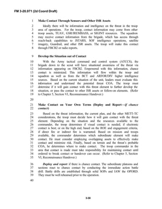 FM 3-20.971 (2d Coord Draft)
3-30
Make Contact Through Sensors and Other ISR Assets1
Ideally there will be information and intelligence on the threat in the troop2
area of operations. For the troop, contact information may come from other3
troop assets, TUAV, GSR/IREMBASS, or SIGINT resources. The squadron4
may receive contact information from the brigade, which has access through5
reach-back capabilities to JSTARS, SOF intelligence operations, satellite6
imagery, Guardrail, and other ISR assets. The troop will make this contact7
through FBCB2 or radio reports.8
Develop the Situation out of Contact9
With the Army tactical command and control system (ATCCS), the10
brigade down to the scout will have situational awareness of the threat via11
information appearing on FBCB2. Empowered with this information, chance12
contact is minimized. This information will flow within the troop and13
squadron as well as from the BCT and ARFOR/DIV higher intelligence14
sources. Based on the current situation of the unit, leaders must evaluate this15
information and understand the potential threat COA. The troop must16
determine if it will gain contact with this threat element to further develop the17
situation, or pass the contact to other ISR assets or follow-on elements. (Refer18
to Chapter 5, Section VI, Reconnaissance Handover.)19
20
Make Contact on Your Own Terms (Deploy and Report—if chance21
contact)22
Based on the threat information, the current plan, and the other METT-TC23
considerations, the troop must decide how it will gain contact with the threat24
element. Depending on the situation and the resources available to the25
commander, the troop determines if visual contact is needed; if electronic26
contact is best; or on the high end, based on the ROE and engagement criteria,27
if direct fire or indirect fire is warranted. Based on mission and troops28
available, the commander determines which subordinate element will make29
contact. He must consider employing overlapping assets to effectively make30
contact and minimize risk. Finally, based on terrain and the threat’s probable31
COA, he determines where to make contact. The troop commander in the32
area that contact is made must take responsibility for maintaining contact until33
ordered to break contact or handover can occur. (Refer to Chapter 5, Section34
VI, Reconnaissance Handover.)35
Deploy and report if there is chance contact. The subordinate platoons and36
sections react to chance contact by conducting the immediate action battle37
drill. Battle drills are established through solid SOPs and IAW the OPORD.38
They must be well rehearsed prior to the operation.39
40
 