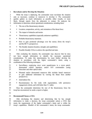 FM 3-20.971 (2d Coord Draft)
3-31
Reevaluate and/or Develop the Situation1
While the troop is deploying, the commander must reevaluate the situation2
and, as necessary, continue to maneuver to develop it. The commander3
quickly gathers as much information as possible, either visually, or more4
likely, through reports from the platoon(s) in contact. He analyzes the5
information to determine critical operational considerations, including these:6
• The size of the threat/enemy element.7
• Location, composition, activity, and orientation of the threat force.8
• The impact of obstacles and terrain.9
• Threat/enemy capabilities (especially antiarmor capability).10
• Probable threat/enemy intentions.11
• How to gain positional advantage over the enemy (from the troop’s12
and the BCT’s perspective).13
• The friendly situation (location, strength, and capabilities).14
• Possible friendly COAs to achieve the specified end state.15
After evaluating the situation, the commander may discover that he does16
not have enough information to identify the necessary operational17
considerations. To make this determination, he must further develop the18
situation in accordance with the higher commander’s intent, using a19
combination of the following techniques:20
• Surveillance, employing recce scout squads/teams in a recon patrol,21
dismounted vehicle operators, and/or IAV commanders (using22
binoculars and other optical aids).23
• Mounted and/or dismounted maneuver (this includes lateral maneuver24
to gain additional information by viewing the threat from another25
perspective).26
• Joint/indirect fire.27
• Reconnaissance by fire (only with augmentation, with permissive28
engagement criteria, and with better than 5:1 odds).29
Once the commander determines the size of the threat/enemy force the30
troop has encountered, he sends a report to higher.31
32
Recommend/Choose a COA33
After developing the situation and determining that he has enough34
information to make a decision, the troop commander selects a COA that35
meets the requirements of the higher commander’s intent and is within the36
troop’s capabilities. Mindful of the commander’s intent, the troop commander37
 