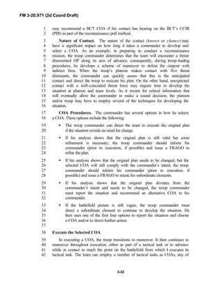 FM 3-20.971 (2d Coord Draft)
3-32
may recommend a BCT COA if his contact has bearing on the BCT’s CCIR1
(PIR) as part of the reconnaissance pull method.2
Nature of Contact. The nature of the contact (known or chance) may3
have a significant impact on how long it takes a commander to develop and4
select a COA. As an example, in preparing to conduct a reconnaissance5
mission, the troop commander determines that the team will encounter a threat6
dismounted OP along its axis of advance; consequently, during troop-leading7
procedures, he develops a scheme of maneuver to defeat the outpost with8
indirect fires. When the troop’s platoon makes contact with five threat9
dismounts, the commander can quickly assess that this is the anticipated10
contact and direct the troop to execute his plan. On the other hand, unexpected11
contact with a well-concealed threat force may require time to develop the12
situation at platoon and team levels. As it recons for critical information that13
will eventually allow the commander to make a sound decision, the platoon14
and/or troop may have to employ several of the techniques for developing the15
situation.16
COA Procedures. The commander has several options in how he selects17
a COA. These options include the following:18
• The troop commander can direct the team to execute the original plan19
if the situation reveals no need for change.20
• If his analysis shows that the original plan is still valid but some21
refinement is necessary, the troop commander should inform his22
commander (prior to execution, if possible) and issue a FRAGO to23
refine the plan.24
• If his analysis shows that the original plan needs to be changed, but the25
selected COA will still comply with the commander’s intent, the troop26
commander should inform his commander (prior to execution, if27
possible) and issue a FRAGO to retask his subordinate elements.28
• If his analysis shows that the original plan deviates from the29
commander’s intent and needs to be changed, the troop commander30
must report the situation and recommend an alternative COA to his31
commander.32
• If the battlefield picture is still vague, the troop commander must33
direct a subordinate element to continue to develop the situation. He34
then uses one of the first four options to report the situation and choose35
a COA and/or to direct further action.36
37
Execute the Selected COA38
In executing a COA, the troop transitions to maneuver. It then continues to39
maneuver throughout execution, either as part of a tactical task or to advance40
while in contact to reach the point on the battlefield from which it executes its41
tactical task. The team can employ a number of tactical tasks as COAs, any of42
 
