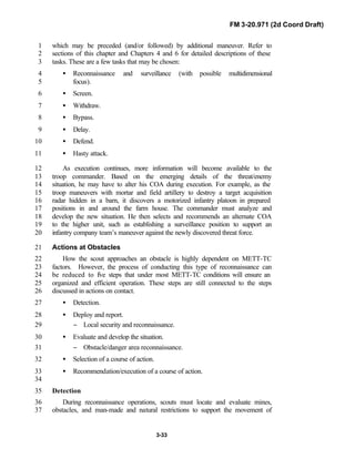 FM 3-20.971 (2d Coord Draft)
3-33
which may be preceded (and/or followed) by additional maneuver. Refer to1
sections of this chapter and Chapters 4 and 6 for detailed descriptions of these2
tasks. These are a few tasks that may be chosen:3
• Reconnaissance and surveillance (with possible multidimensional4
focus).5
• Screen.6
• Withdraw.7
• Bypass.8
• Delay.9
• Defend.10
• Hasty attack.11
As execution continues, more information will become available to the12
troop commander. Based on the emerging details of the threat/enemy13
situation, he may have to alter his COA during execution. For example, as the14
troop maneuvers with mortar and field artillery to destroy a target acquisition15
radar hidden in a barn, it discovers a motorized infantry platoon in prepared16
positions in and around the farm house. The commander must analyze and17
develop the new situation. He then selects and recommends an alternate COA18
to the higher unit, such as establishing a surveillance position to support an19
infantry company team’s maneuver against the newly discovered threat force.20
Actions at Obstacles21
How the scout approaches an obstacle is highly dependent on METT-TC22
factors. However, the process of conducting this type of reconnaissance can23
be reduced to five steps that under most METT-TC conditions will ensure an24
organized and efficient operation. These steps are still connected to the steps25
discussed in actions on contact.26
• Detection.27
• Deploy and report.28
− Local security and reconnaissance.29
• Evaluate and develop the situation.30
− Obstacle/danger area reconnaissance.31
• Selection of a course of action.32
• Recommendation/execution of a course of action.33
34
Detection35
During reconnaissance operations, scouts must locate and evaluate mines,36
obstacles, and man-made and natural restrictions to support the movement of37
 