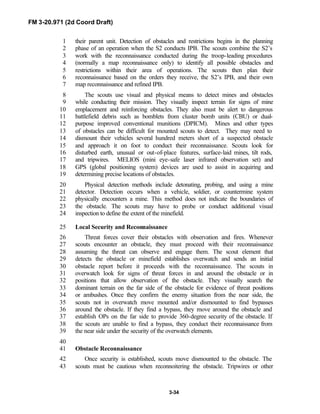 FM 3-20.971 (2d Coord Draft)
3-34
their parent unit. Detection of obstacles and restrictions begins in the planning1
phase of an operation when the S2 conducts IPB. The scouts combine the S2’s2
work with the reconnaissance conducted during the troop-leading procedures3
(normally a map reconnaissance only) to identify all possible obstacles and4
restrictions within their area of operations. The scouts then plan their5
reconnaissance based on the orders they receive, the S2’s IPB, and their own6
map reconnaissance and refined IPB.7
The scouts use visual and physical means to detect mines and obstacles8
while conducting their mission. They visually inspect terrain for signs of mine9
emplacement and reinforcing obstacles. They also must be alert to dangerous10
battlefield debris such as bomblets from cluster bomb units (CBU) or dual-11
purpose improved conventional munitions (DPICM). Mines and other types12
of obstacles can be difficult for mounted scouts to detect. They may need to13
dismount their vehicles several hundred meters short of a suspected obstacle14
and approach it on foot to conduct their reconnaissance. Scouts look for15
disturbed earth, unusual or out-of-place features, surface-laid mines, tilt rods,16
and tripwires. MELIOS (mini eye-safe laser infrared observation set) and17
GPS (global positioning system) devices are used to assist in acquiring and18
determining precise locations of obstacles.19
Physical detection methods include detonating, probing, and using a mine20
detector. Detection occurs when a vehicle, soldier, or countermine system21
physically encounters a mine. This method does not indicate the boundaries of22
the obstacle. The scouts may have to probe or conduct additional visual23
inspection to define the extent of the minefield.24
Local Security and Reconnaissance25
Threat forces cover their obstacles with observation and fires. Whenever26
scouts encounter an obstacle, they must proceed with their reconnaissance27
assuming the threat can observe and engage them. The scout element that28
detects the obstacle or minefield establishes overwatch and sends an initial29
obstacle report before it proceeds with the reconnaissance. The scouts in30
overwatch look for signs of threat forces in and around the obstacle or in31
positions that allow observation of the obstacle. They visually search the32
dominant terrain on the far side of the obstacle for evidence of threat positions33
or ambushes. Once they confirm the enemy situation from the near side, the34
scouts not in overwatch move mounted and/or dismounted to find bypasses35
around the obstacle. If they find a bypass, they move around the obstacle and36
establish OPs on the far side to provide 360-degree security of the obstacle. If37
the scouts are unable to find a bypass, they conduct their reconnaissance from38
the near side under the security of the overwatch elements.39
40
Obstacle Reconnaissance41
Once security is established, scouts move dismounted to the obstacle. The42
scouts must be cautious when reconnoitering the obstacle. Tripwires or other43
 